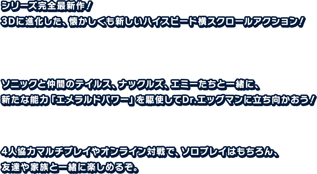 シリーズ完全最新作!3Dに進化した、懐かしくも新しいハイスピード横スクロールアクション!ソニックと仲間のテイルス、ナックルズ、エミーたちと一緒に、 新たな能力「エメラルドパワー」を駆使してDr.エッグマンに立ち向かおう!	4人協力のマルチプレイやオンライン対戦で、ソロプレイはもちろん、友達や家族と一緒に楽しめるぞ。