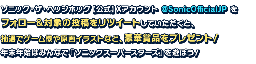 ソニック・ザ・ヘッジホッグ【公式】Xアカウント @SonicOfficialJP をフォロー＆対象の投稿をリツイートしていただくと、抽選でゲーム機や原画イラストなど、豪華賞品をプレゼント！年末年始はみんなで『ソニックスーパースターズ』を遊ぼう！