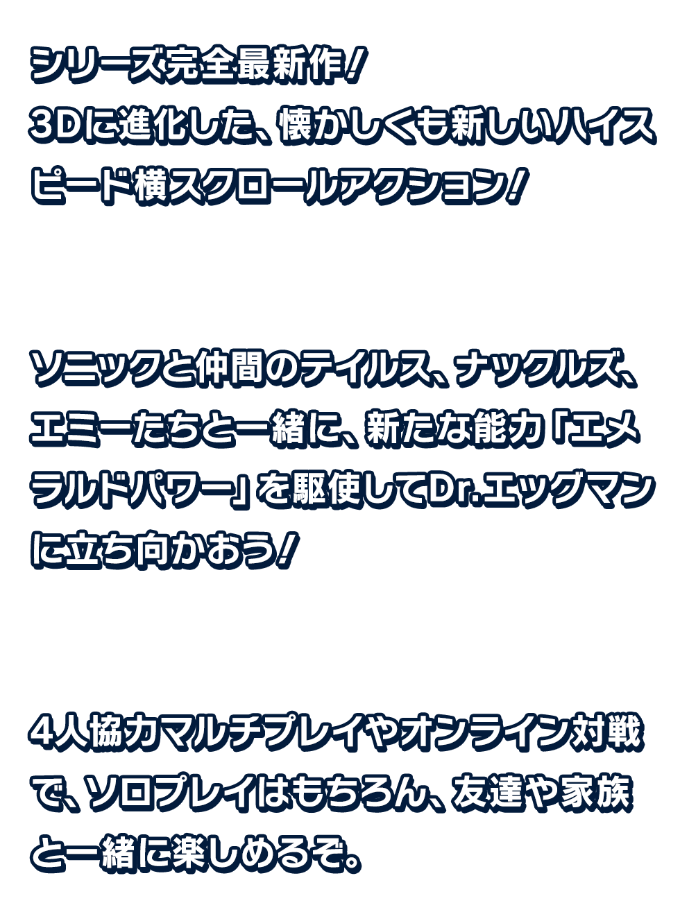 シリーズ完全最新作!3Dに進化した、懐かしくも新しいハイスピード横スクロールアクション!ソニックと仲間のテイルス、ナックルズ、エミーたちと一緒に、 新たな能力「エメラルドパワー」を駆使してDr.エッグマンに立ち向かおう!	4人協力のマルチプレイやオンライン対戦で、ソロプレイはもちろん、友達や家族と一緒に楽しめるぞ。