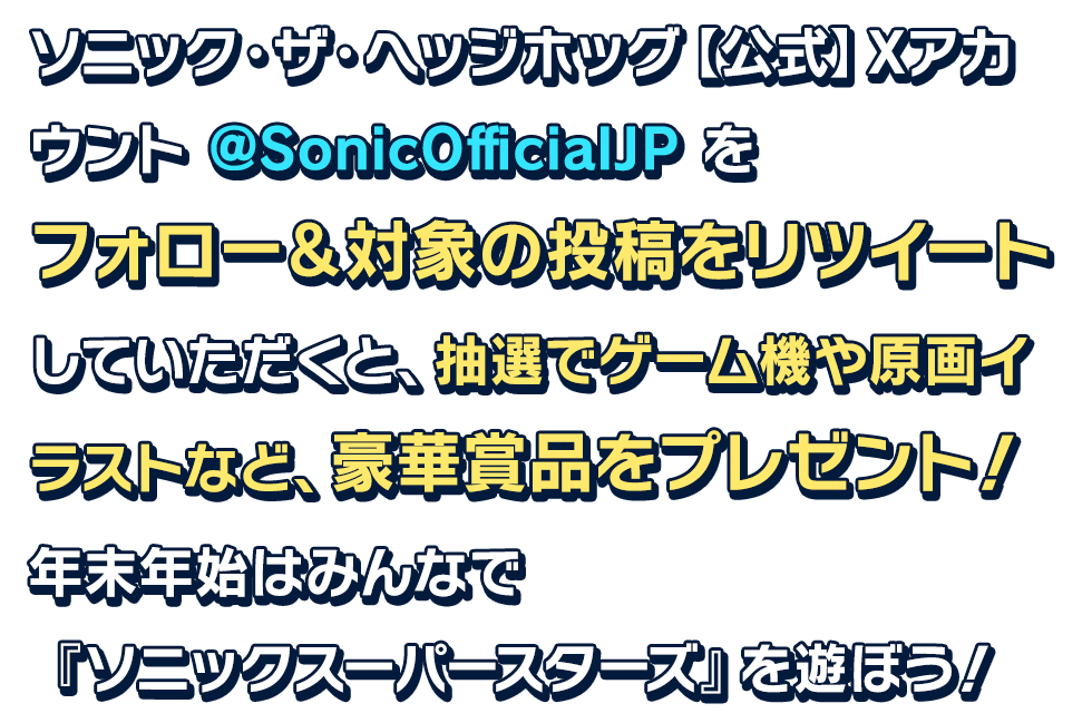 ソニック・ザ・ヘッジホッグ【公式】Xアカウント @SonicOfficialJP をフォロー＆対象の投稿をリツイートしていただくと、抽選でゲーム機や原画イラストなど、豪華賞品をプレゼント！年末年始はみんなで『ソニックスーパースターズ』を遊ぼう！