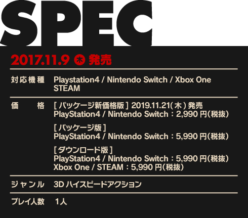 【対応機種】Playstation4 / Nintendo Switch / Xbox One / STEAM【価格】[パッケージ版]PlayStation4 / Nintendo Switch：5,990円（税抜）[ダウンロード版]PlayStation4 / Nintendo Switch：5,990円（税抜）Xbox One：5,990円（税抜）【ジャンル】3Dハイスピードアクション【プレイ人数】1人